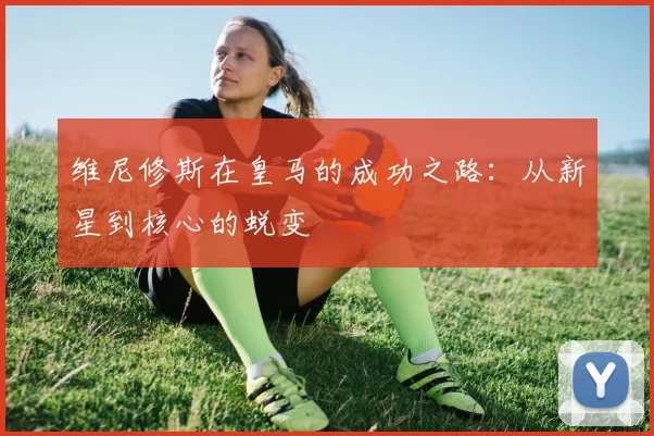 维尼修斯在皇马的成功之路：从新星到核心的蜕变