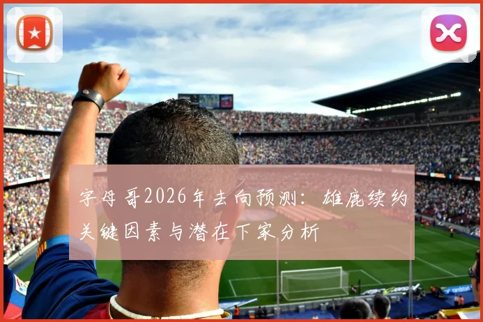 字母哥2026年去向预测：雄鹿续约关键因素与潜在下家分析