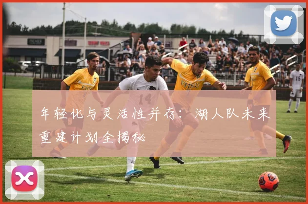 年轻化与灵活性并存:湖人队未来重建计划全揭秘