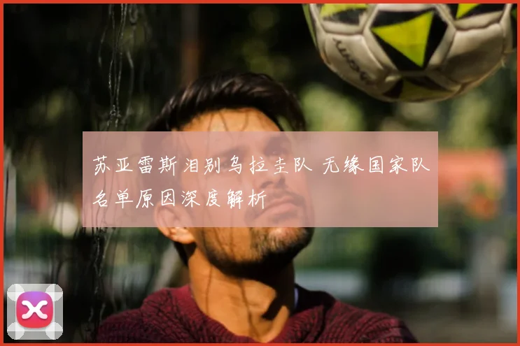 苏亚雷斯泪别乌拉圭队 无缘国家队名单原因深度解析