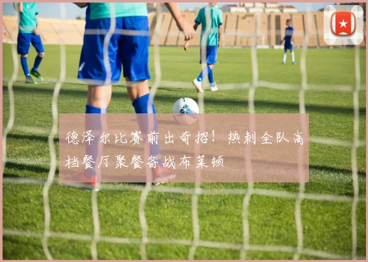 德泽尔比赛前出奇招!热刺全队高档餐厅聚餐备战布莱顿