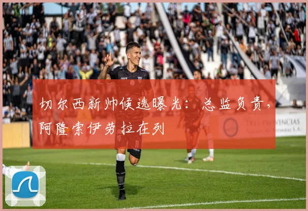切尔西新帅候选曝光：总监负责，阿隆索伊劳拉在列
