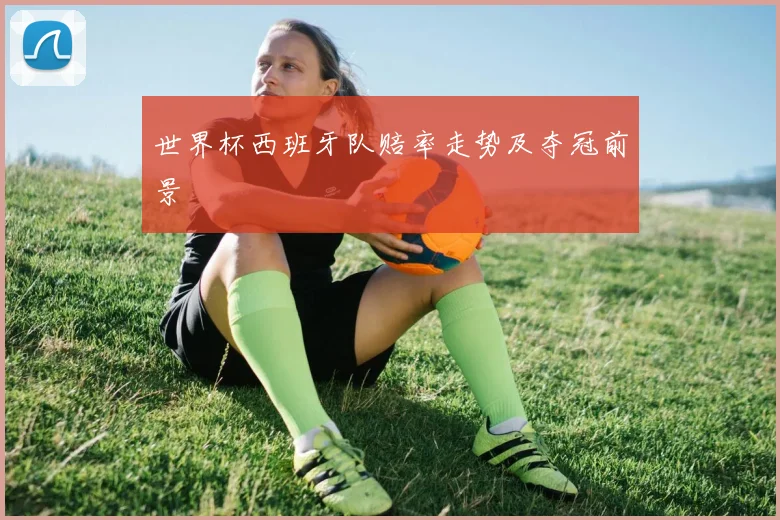 世界杯西班牙队赔率走势及夺冠前景