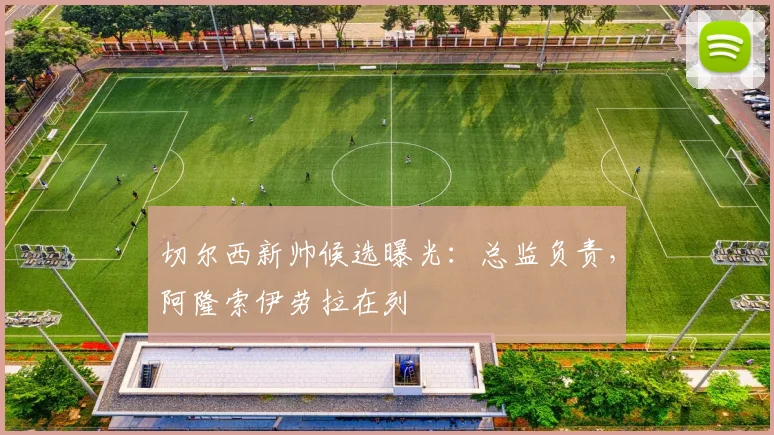 切尔西新帅候选曝光:总监负责,阿隆索伊劳拉在列