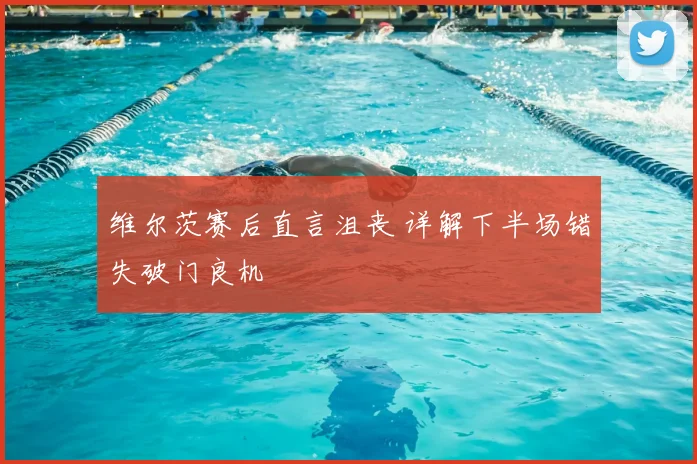 维尔茨赛后直言沮丧 详解下半场错失破门良机
