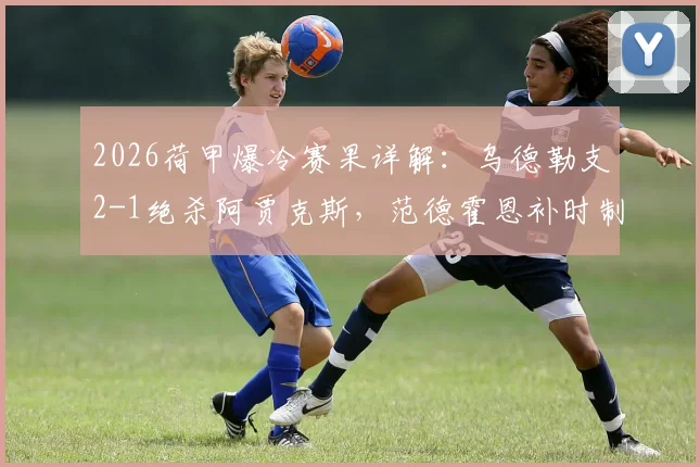 2026荷甲爆冷赛果详解：乌德勒支2-1绝杀阿贾克斯，范德霍恩补时制胜球全回顾